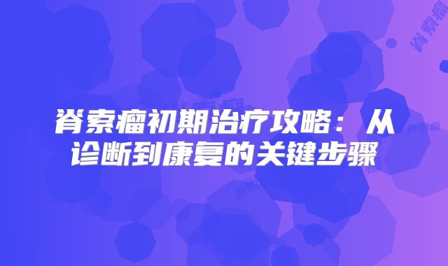 脊索瘤初期治疗攻略：从诊断到康复的关键步骤
