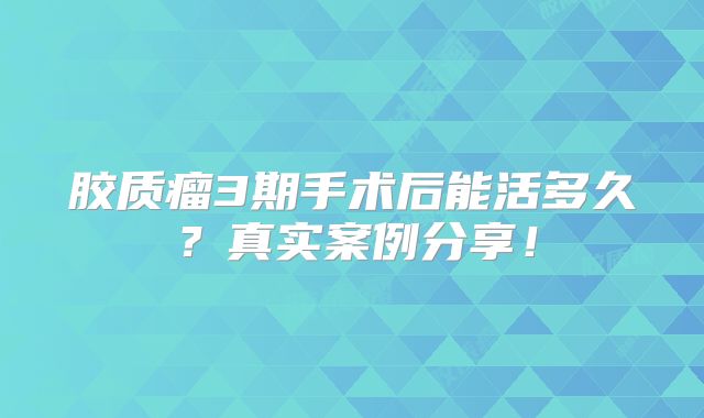 胶质瘤3期手术后能活多久？真实案例分享！