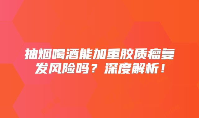 抽烟喝酒能加重胶质瘤复发风险吗？深度解析！