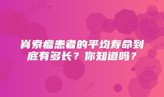 脊索瘤患者的平均寿命到底有多长？你知道吗？