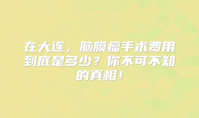 在大连，脑膜瘤手术费用到底是多少？你不可不知的真相！