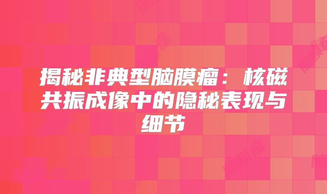 揭秘非典型脑膜瘤：核磁共振成像中的隐秘表现与细节