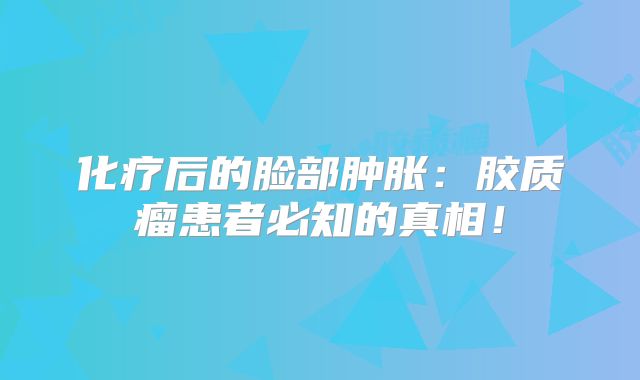 化疗后的脸部肿胀：胶质瘤患者必知的真相！