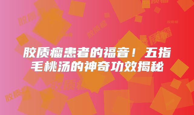 胶质瘤患者的福音！五指毛桃汤的神奇功效揭秘