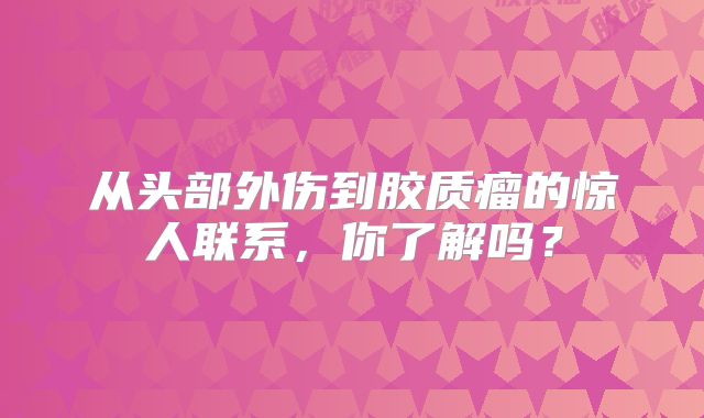 从头部外伤到胶质瘤的惊人联系，你了解吗？