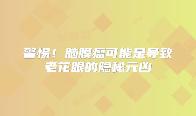 警惕！脑膜瘤可能是导致老花眼的隐秘元凶