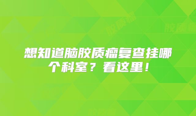 想知道脑胶质瘤复查挂哪个科室？看这里！