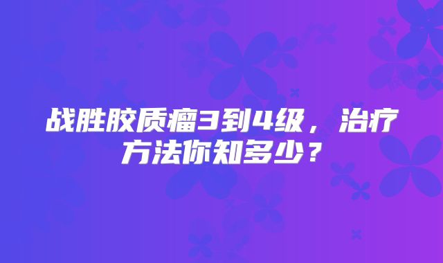 战胜胶质瘤3到4级，治疗方法你知多少？