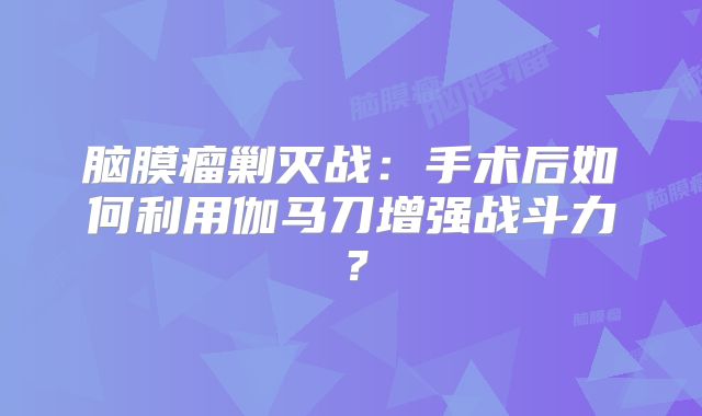 脑膜瘤剿灭战：手术后如何利用伽马刀增强战斗力？