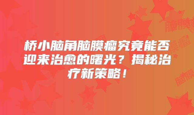 桥小脑角脑膜瘤究竟能否迎来治愈的曙光？揭秘治疗新策略！
