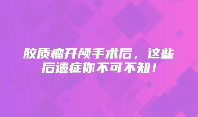 胶质瘤开颅手术后，这些后遗症你不可不知！
