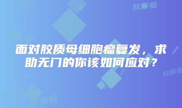 面对胶质母细胞瘤复发，求助无门的你该如何应对？