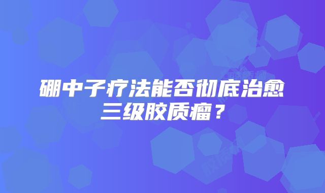 硼中子疗法能否彻底治愈三级胶质瘤？