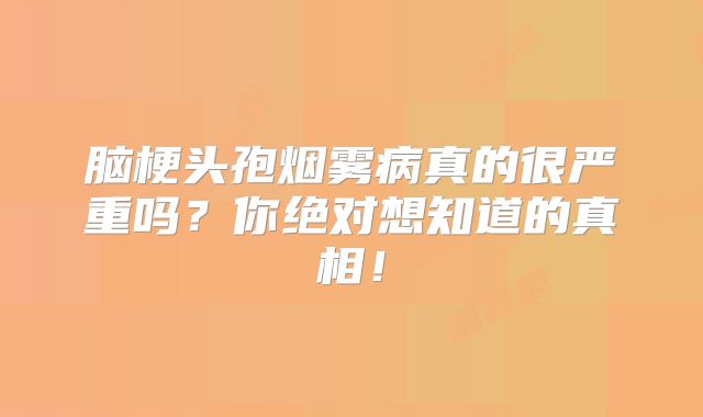 脑梗头孢烟雾病真的很严重吗？你绝对想知道的真相！