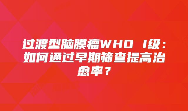 过渡型脑膜瘤WHO I级：如何通过早期筛查提高治愈率？