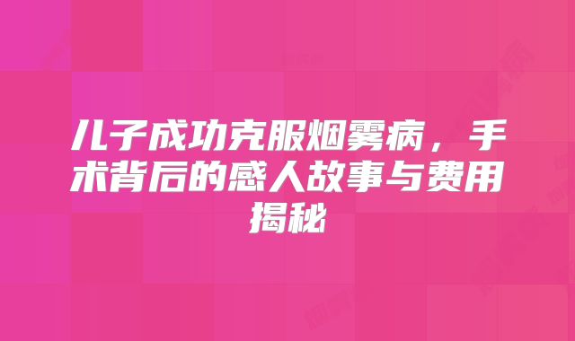 儿子成功克服烟雾病，手术背后的感人故事与费用揭秘