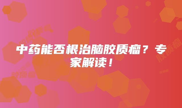 中药能否根治脑胶质瘤？专家解读！