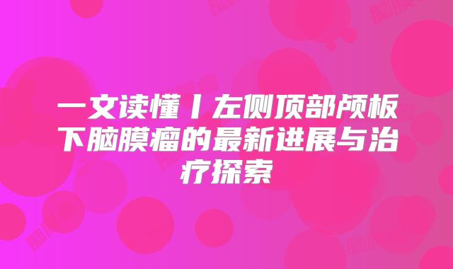 一文读懂丨左侧顶部颅板下脑膜瘤的最新进展与治疗探索