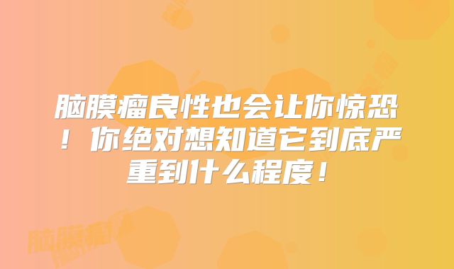脑膜瘤良性也会让你惊恐！你绝对想知道它到底严重到什么程度！