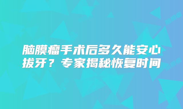 脑膜瘤手术后多久能安心拔牙？专家揭秘恢复时间
