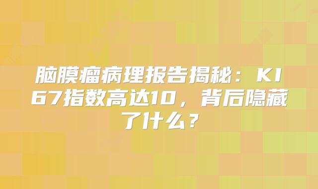 脑膜瘤病理报告揭秘：KI67指数高达10，背后隐藏了什么？