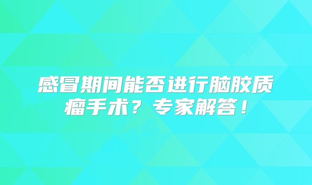 感冒期间能否进行脑胶质瘤手术？专家解答！