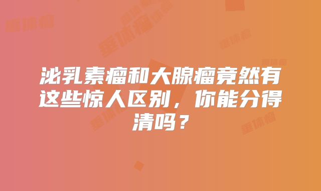 泌乳素瘤和大腺瘤竟然有这些惊人区别，你能分得清吗？
