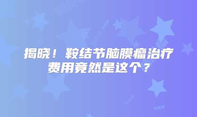 揭晓！鞍结节脑膜瘤治疗费用竟然是这个？