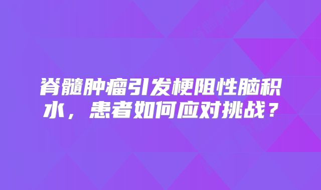 脊髓肿瘤引发梗阻性脑积水，患者如何应对挑战？