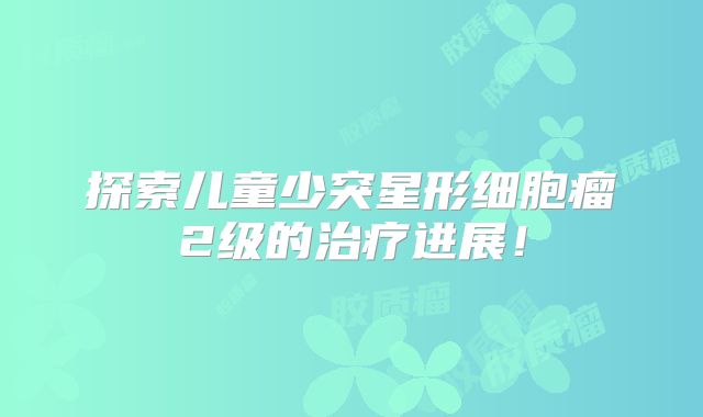 探索儿童少突星形细胞瘤2级的治疗进展！