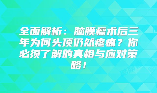 全面解析：脑膜瘤术后三年为何头顶仍然疼痛？你必须了解的真相与应对策略！