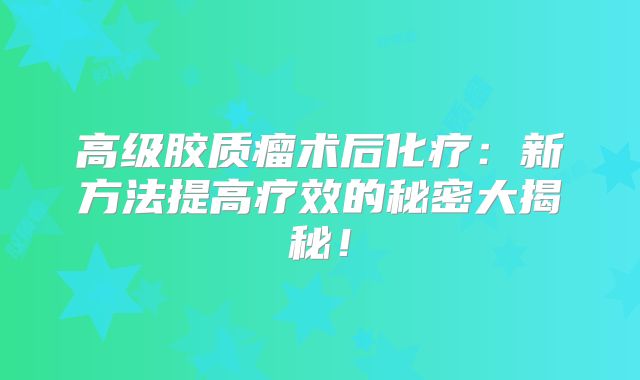高级胶质瘤术后化疗：新方法提高疗效的秘密大揭秘！