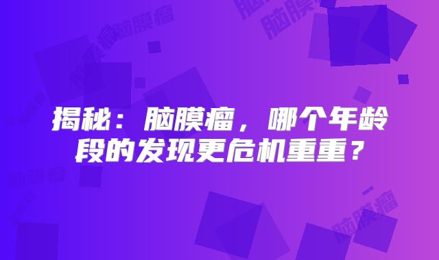 揭秘：脑膜瘤，哪个年龄段的发现更危机重重？