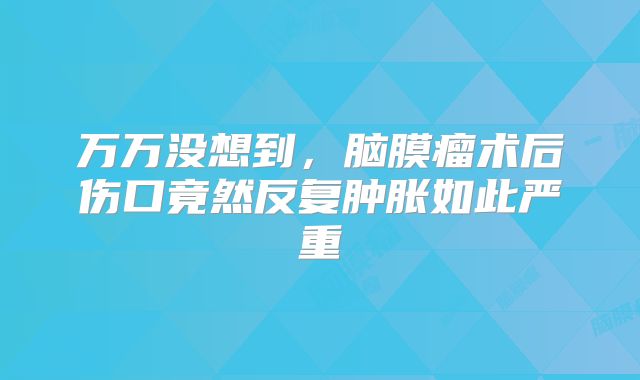 万万没想到，脑膜瘤术后伤口竟然反复肿胀如此严重