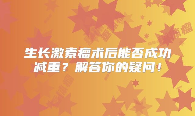 生长激素瘤术后能否成功减重？解答你的疑问！