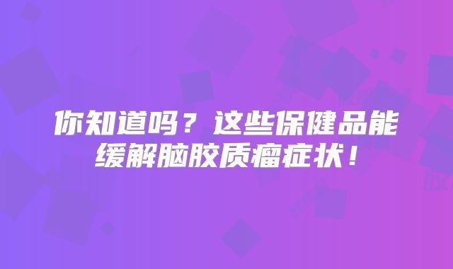 你知道吗？这些保健品能缓解脑胶质瘤症状！