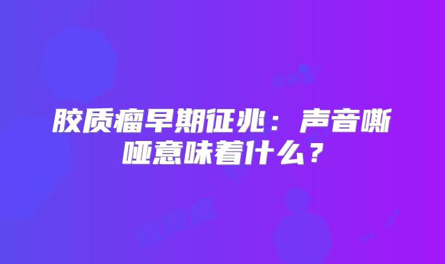 胶质瘤早期征兆：声音嘶哑意味着什么？