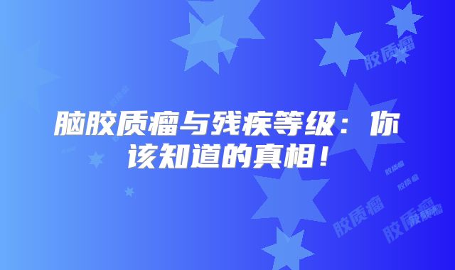脑胶质瘤与残疾等级：你该知道的真相！