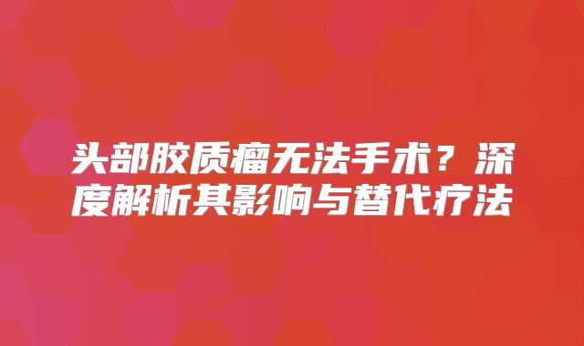 头部胶质瘤无法手术？深度解析其影响与替代疗法