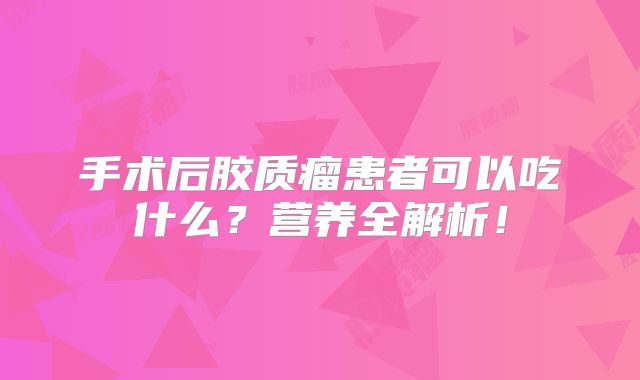 手术后胶质瘤患者可以吃什么？营养全解析！