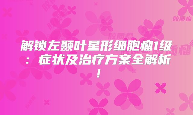 解锁左颞叶星形细胞瘤1级：症状及治疗方案全解析！
