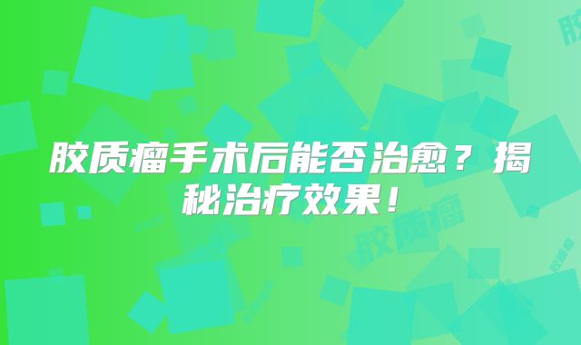 胶质瘤手术后能否治愈？揭秘治疗效果！