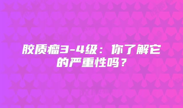 胶质瘤3-4级：你了解它的严重性吗？