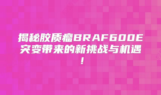揭秘胶质瘤BRAF600E突变带来的新挑战与机遇！