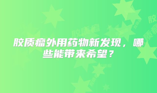 胶质瘤外用药物新发现，哪些能带来希望？