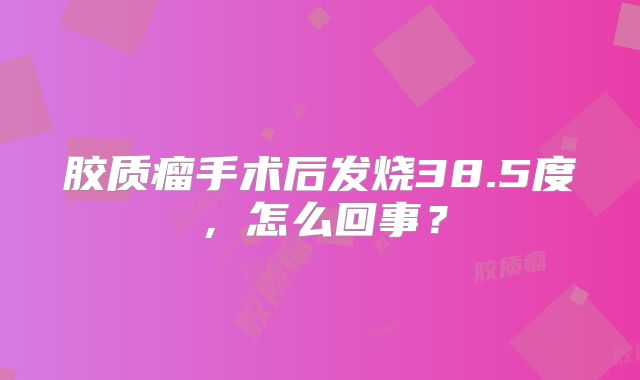 胶质瘤手术后发烧38.5度，怎么回事？