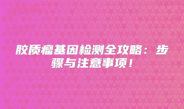 胶质瘤基因检测全攻略：步骤与注意事项！