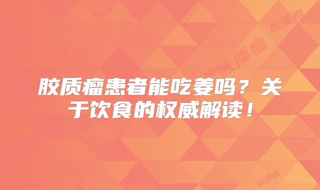 胶质瘤患者能吃姜吗？关于饮食的权威解读！