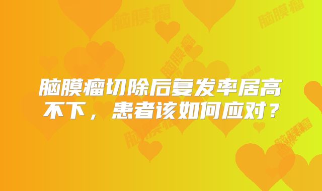 脑膜瘤切除后复发率居高不下，患者该如何应对？