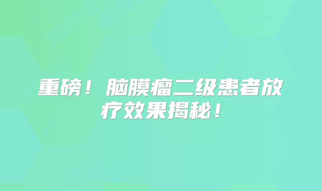重磅！脑膜瘤二级患者放疗效果揭秘！